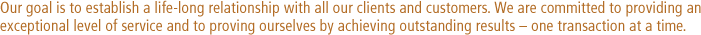 Our goal is to establish a life-long relationship with all our clients and customers. We are committed to providing an 
exceptional level of service and to proving ourselves by achieving outstanding results  one transaction at a time.